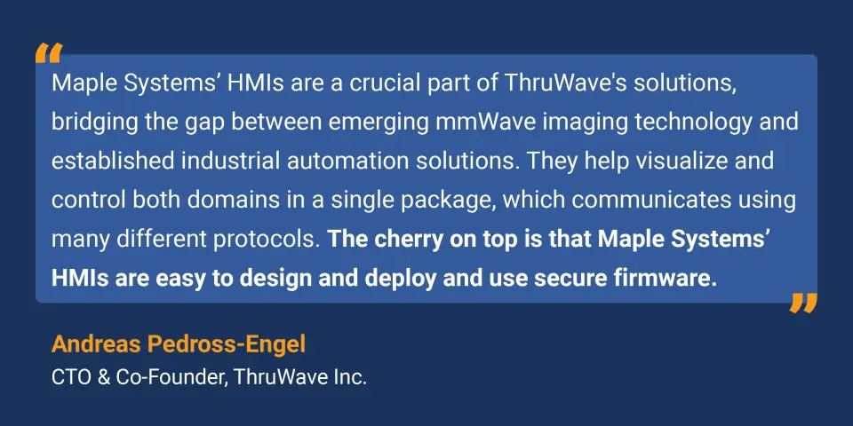 Maple Systems' HMIs are a crucial part of ThruWave's solutions, bridging the gap between emerging mmWave imaging technology and established industrial automation solutions. They help visualize and control both domains in a single package, which communicates using many different protocols. The cherry on top is that Maple Systems' HMIs are easy to design and deploy and use secure firmware.